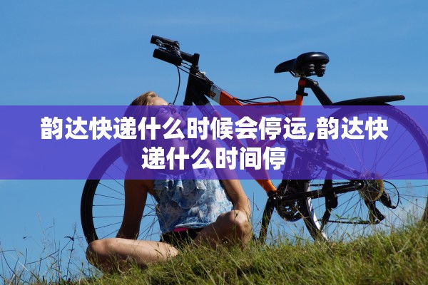 韵达快递什么时候会停运,韵达快递什么时间停