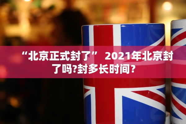 “北京正式封了” 2021年北京封了吗?封多长时间？