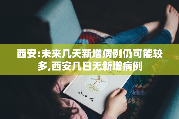 西安:未来几天新增病例仍可能较多,西安几日无新增病例 西安:未来几天新增病例仍可能较多,西安几日无新增病例