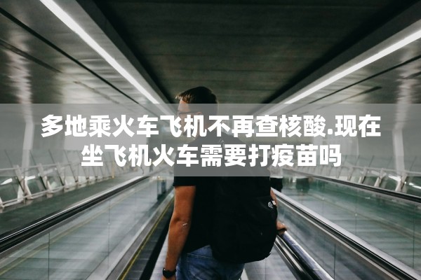 多地乘火车飞机不再查核酸.现在坐飞机火车需要打疫苗吗