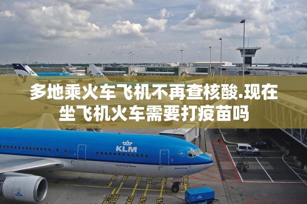 多地乘火车飞机不再查核酸.现在坐飞机火车需要打疫苗吗