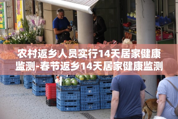 农村返乡人员实行14天居家健康监测-春节返乡14天居家健康监测是隔离吗