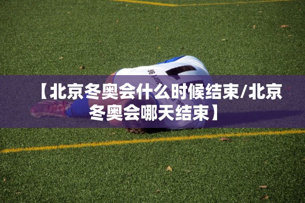 【北京冬奥会什么时候结束/北京冬奥会哪天结束】 【北京冬奥会什么时候结束/北京冬奥会哪天结束】