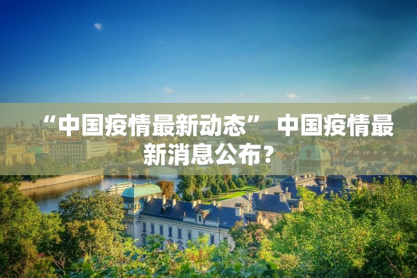 “中国疫情最新动态	” 中国疫情最新消息公布？