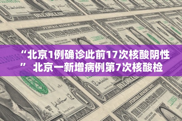 “北京1例确诊此前17次核酸阴性” 北京一新增病例第7次核酸检测阳性？