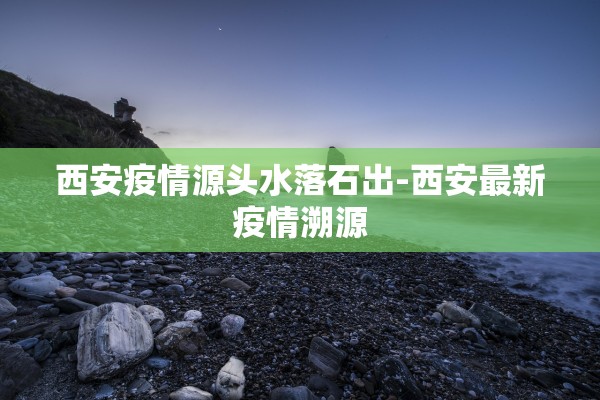 西安疫情源头水落石出-西安最新疫情溯源