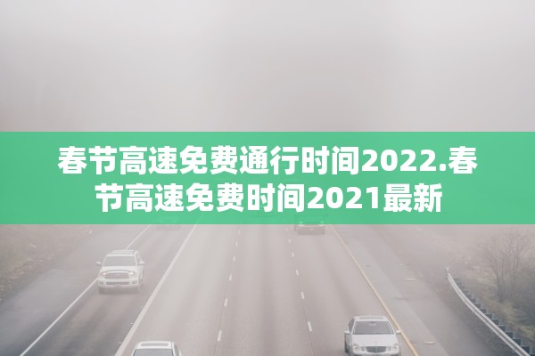 春节高速免费通行时间2022.春节高速免费时间2021最新