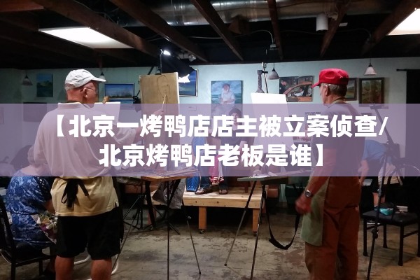 【北京一烤鸭店店主被立案侦查/北京烤鸭店老板是谁】 【北京一烤鸭店店主被立案侦查/北京烤鸭店老板是谁】