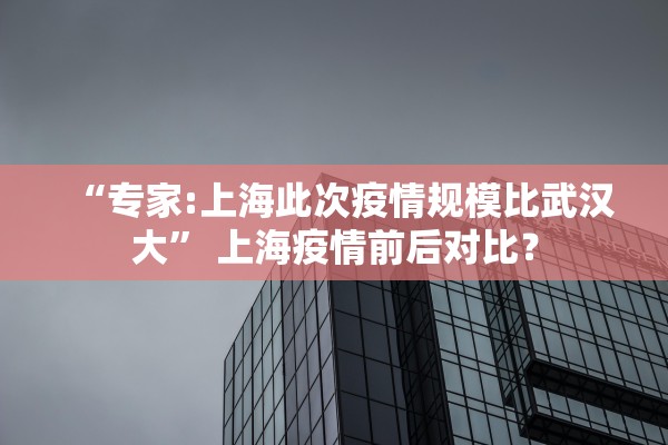 “专家:上海此次疫情规模比武汉大” 上海疫情前后对比？