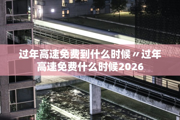 过年高速免费到什么时候〃过年高速免费什么时候2026
