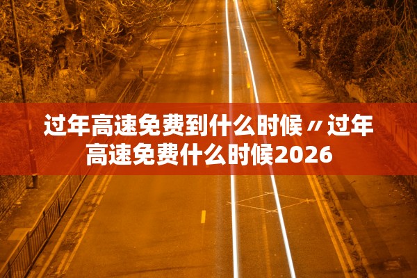 过年高速免费到什么时候〃过年高速免费什么时候2026
