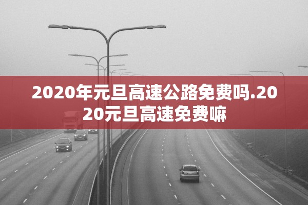 2020年元旦高速公路免费吗.2020元旦高速免费嘛