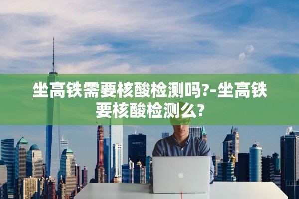 坐高铁需要核酸检测吗?-坐高铁要核酸检测么?