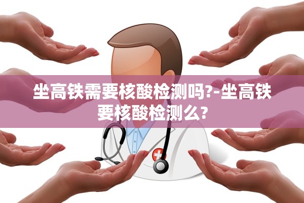 坐高铁需要核酸检测吗?-坐高铁要核酸检测么?