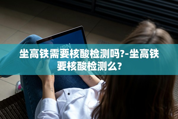 坐高铁需要核酸检测吗?-坐高铁要核酸检测么?