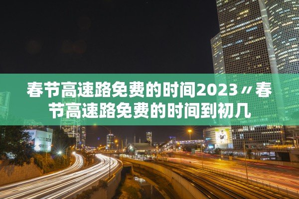 春节高速路免费的时间2023〃春节高速路免费的时间到初几
