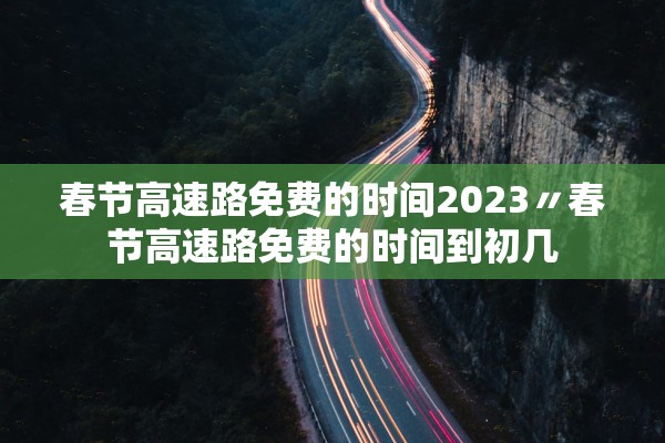 春节高速路免费的时间2023〃春节高速路免费的时间到初几