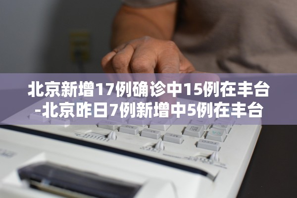 北京新增17例确诊中15例在丰台-北京昨日7例新增中5例在丰台 北京新增17例确诊中15例在丰台-北京昨日7例新增中5例在丰台