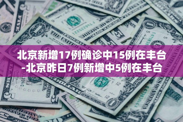 北京新增17例确诊中15例在丰台-北京昨日7例新增中5例在丰台 北京新增17例确诊中15例在丰台-北京昨日7例新增中5例在丰台