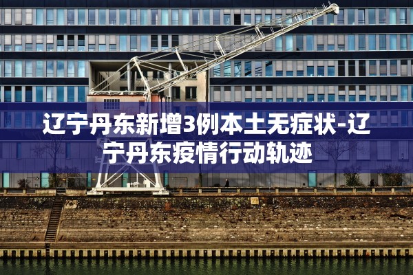 辽宁丹东新增3例本土无症状-辽宁丹东疫情行动轨迹