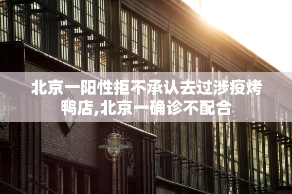 北京一阳性拒不承认去过涉疫烤鸭店,北京一确诊不配合
