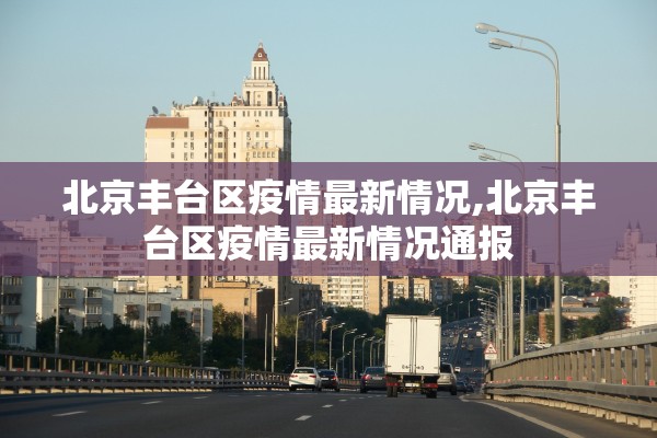 北京丰台区疫情最新情况,北京丰台区疫情最新情况通报 北京丰台区疫情最新情况,北京丰台区疫情最新情况通报