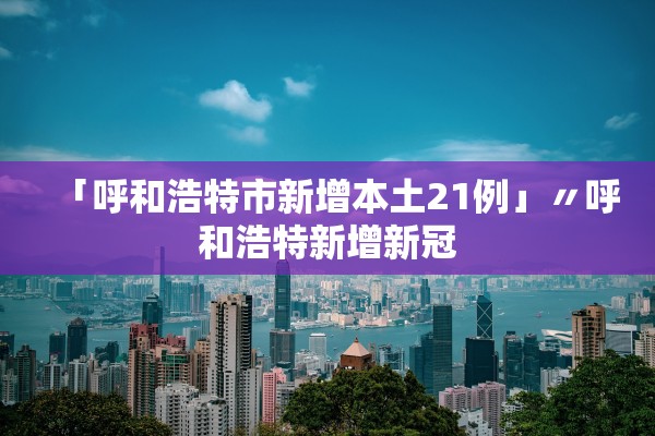 「呼和浩特市新增本土21例」〃呼和浩特新增新冠 「呼和浩特市新增本土21例」〃呼和浩特新增新冠