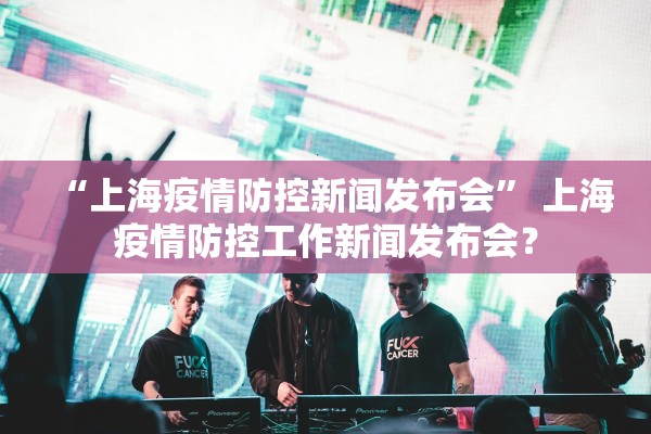 “上海疫情防控新闻发布会” 上海疫情防控工作新闻发布会？