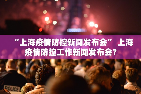 “上海疫情防控新闻发布会” 上海疫情防控工作新闻发布会？