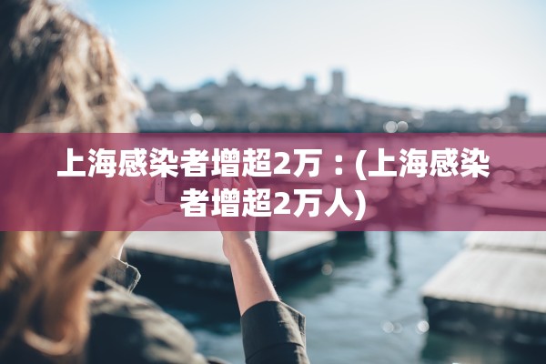上海感染者增超2万︰(上海感染者增超2万人)
