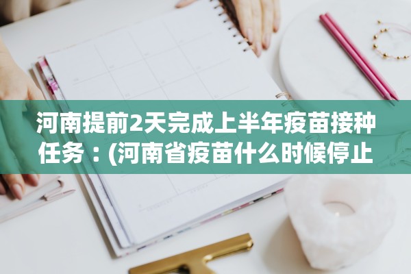 河南提前2天完成上半年疫苗接种任务︰(河南省疫苗什么时候停止接种)