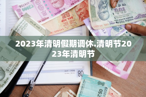 2023年清明假期调休.清明节2023年清明节 2023年清明假期调休.清明节2023年清明节