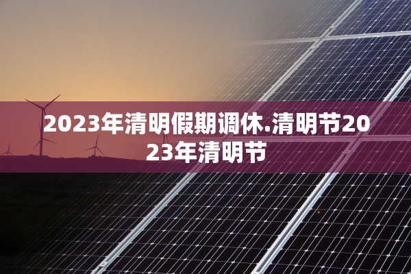 2023年清明假期调休.清明节2023年清明节 2023年清明假期调休.清明节2023年清明节
