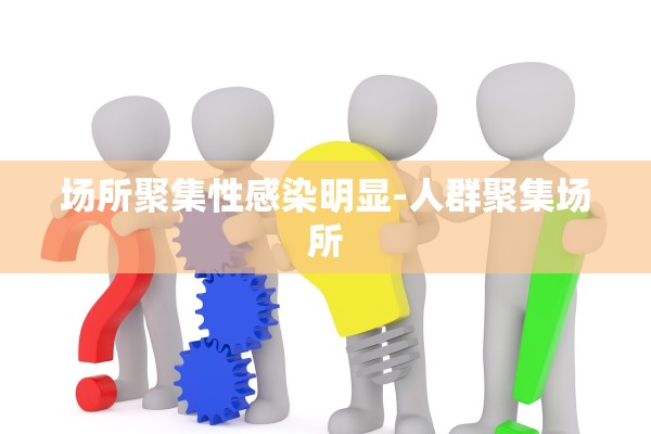 场所聚集性感染明显-人群聚集场所 场所聚集性感染明显-人群聚集场所