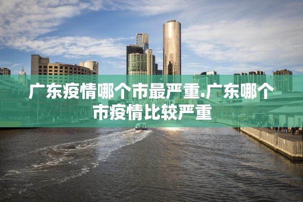 广东疫情哪个市最严重.广东哪个市疫情比较严重 广东疫情哪个市最严重.广东哪个市疫情比较严重