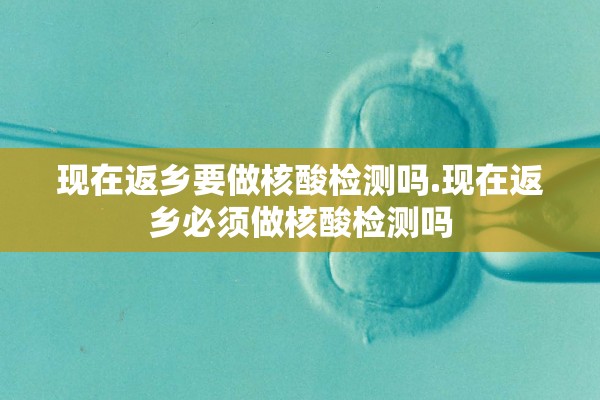 现在返乡要做核酸检测吗.现在返乡必须做核酸检测吗 现在返乡要做核酸检测吗.现在返乡必须做核酸检测吗