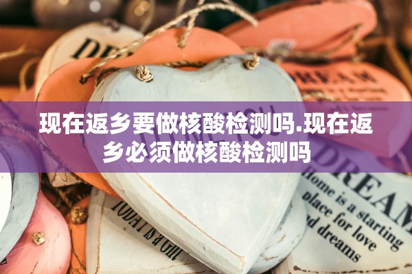 现在返乡要做核酸检测吗.现在返乡必须做核酸检测吗 现在返乡要做核酸检测吗.现在返乡必须做核酸检测吗