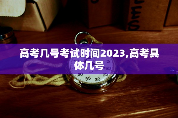 高考几号考试时间2023,高考具体几号 高考几号考试时间2023,高考具体几号