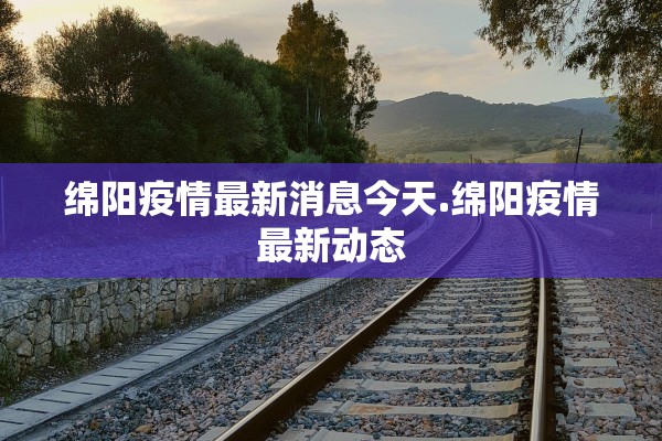 绵阳疫情最新消息今天.绵阳疫情最新动态 绵阳疫情最新消息今天.绵阳疫情最新动态