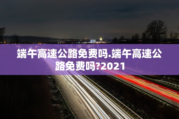端午高速公路免费吗.端午高速公路免费吗?2021