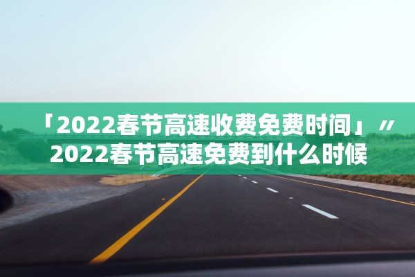 「2022春节高速收费免费时间」〃2022春节高速免费到什么时候