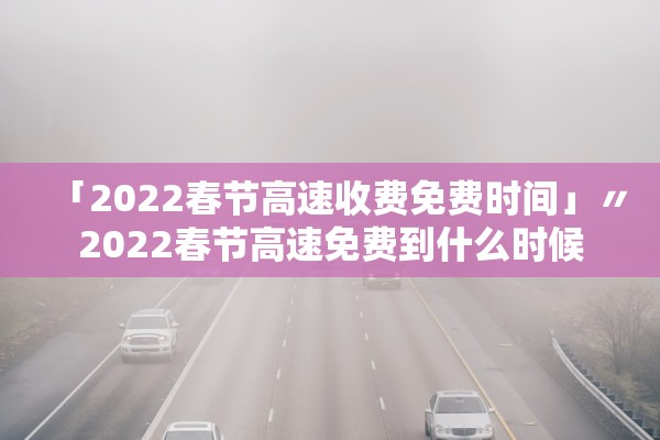 「2022春节高速收费免费时间」〃2022春节高速免费到什么时候
