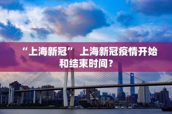 “上海新冠” 上海新冠疫情开始和结束时间？