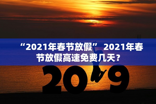 “2021年春节放假	” 2021年春节放假高速免费几天？