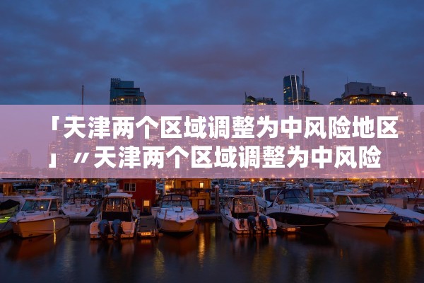 「天津两个区域调整为中风险地区」〃天津两个区域调整为中风险地区了吗