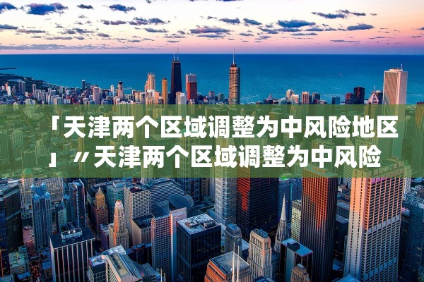「天津两个区域调整为中风险地区」〃天津两个区域调整为中风险地区了吗