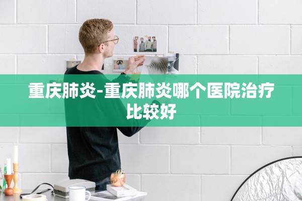 重庆肺炎-重庆肺炎哪个医院治疗比较好 重庆肺炎-重庆肺炎哪个医院治疗比较好