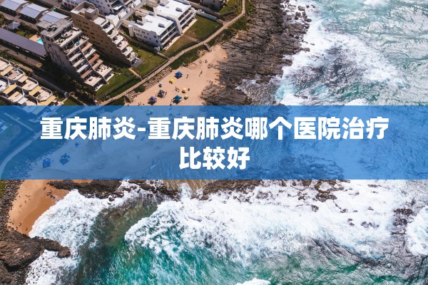 重庆肺炎-重庆肺炎哪个医院治疗比较好 重庆肺炎-重庆肺炎哪个医院治疗比较好