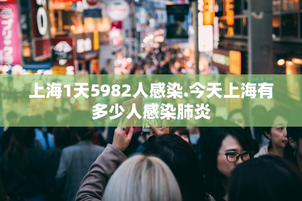 上海1天5982人感染.今天上海有多少人感染肺炎