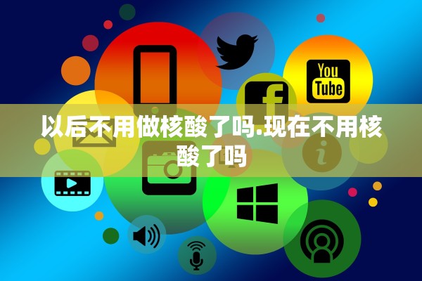 以后不用做核酸了吗.现在不用核酸了吗 以后不用做核酸了吗.现在不用核酸了吗